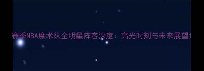 图片 赛季NBA魔术队全明星阵容深度：高光时刻与未来展望1