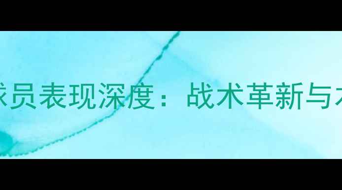图片 赛季上海绿地申花球员表现深度：战术革新与本土化建设双轨并行