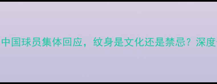图片 足协禁纹身引热议！中国球员集体回应，纹身是文化还是禁忌？深度体育精神与个性表达