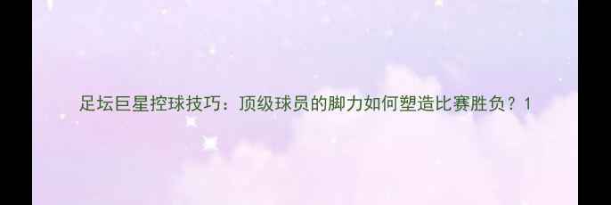 图片 足坛巨星控球技巧：顶级球员的脚力如何塑造比赛胜负？1
