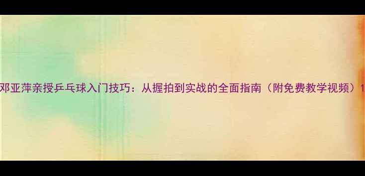 图片 邓亚萍亲授乒乓球入门技巧：从握拍到实战的全面指南（附免费教学视频）1