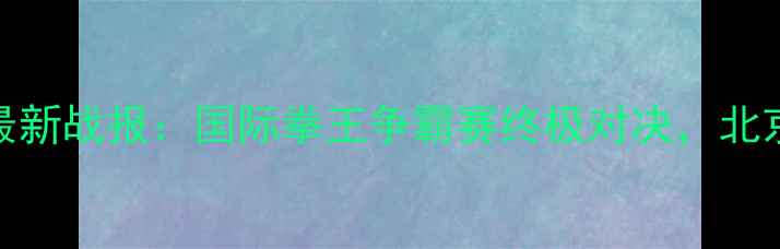 图片 邱建良3月12日最新战报：国际拳王争霸赛终极对决，北京站门票开抢！2