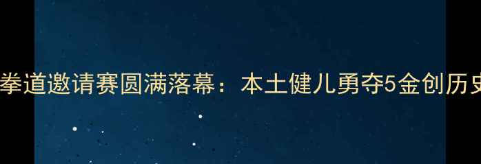 图片 重庆国际跆拳道邀请赛圆满落幕：本土健儿勇夺5金创历史最佳战绩2
