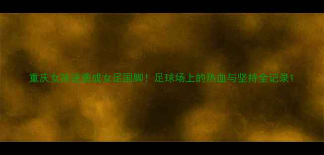 图片 重庆女孩逆袭成女足国脚！足球场上的热血与坚持全记录1