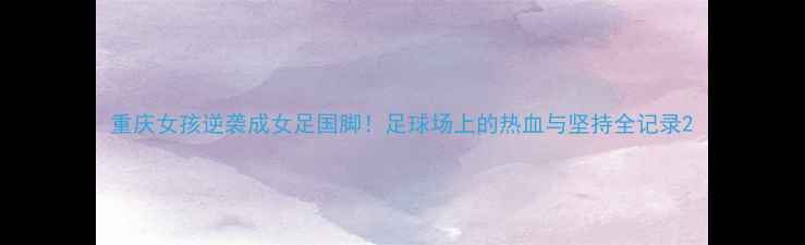 图片 重庆女孩逆袭成女足国脚！足球场上的热血与坚持全记录2