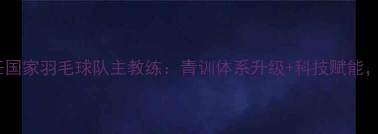 图片 重磅！李隼升任国家羽毛球队主教练：青训体系升级+科技赋能，国羽新战略！2