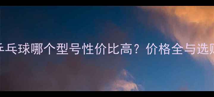 图片 金冠乒乓球哪个型号性价比高？价格全与选购指南