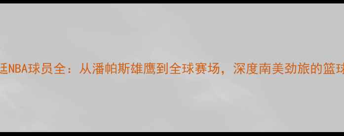 图片 阿根廷NBA球员全：从潘帕斯雄鹰到全球赛场，深度南美劲旅的篮球传奇