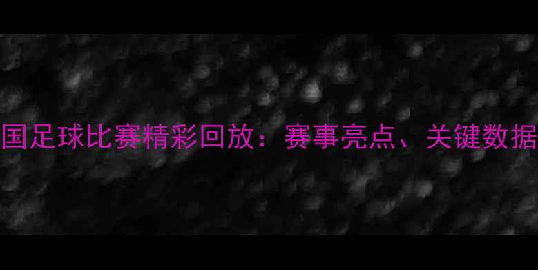 图片 阿联酋vs中国足球比赛精彩回放：赛事亮点、关键数据及赛后分析