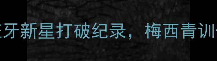 图片 震惊！19岁西班牙新星打破纪录，梅西青训体系再添新星！