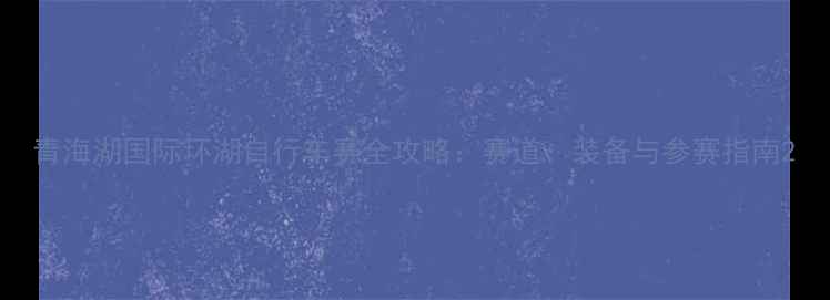 图片 青海湖国际环湖自行车赛全攻略：赛道、装备与参赛指南2