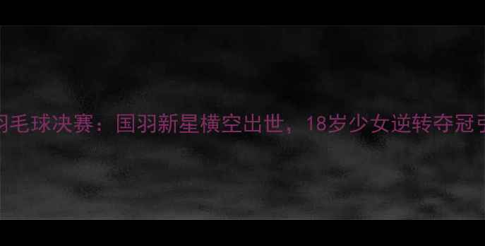 图片 青运会羽毛球决赛：国羽新星横空出世，18岁少女逆转夺冠引爆赛场