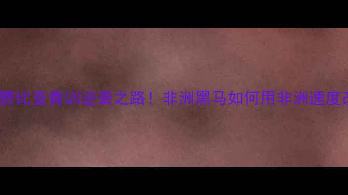 图片 非洲杯U20：赞比亚青训逆袭之路！非洲黑马如何用非洲速度改写世界足坛