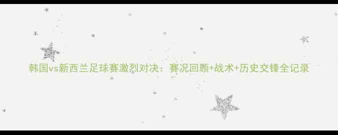 图片 韩国vs新西兰足球赛激烈对决：赛况回顾+战术+历史交锋全记录