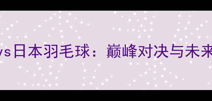 图片 韩国vs日本羽毛球：巅峰对决与未来展望