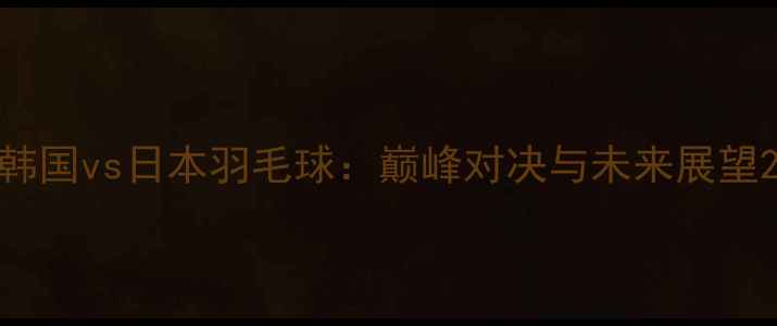 图片 韩国vs日本羽毛球：巅峰对决与未来展望2