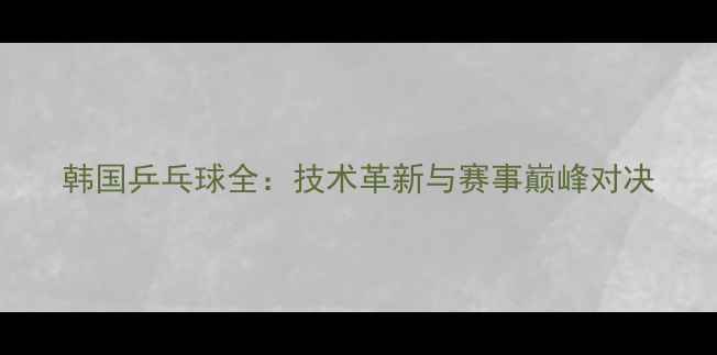 图片 韩国乒乓球全：技术革新与赛事巅峰对决