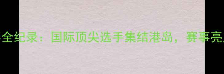 图片 香港乒乓球锦标赛全纪录：国际顶尖选手集结港岛，赛事亮点与观赛攻略深度