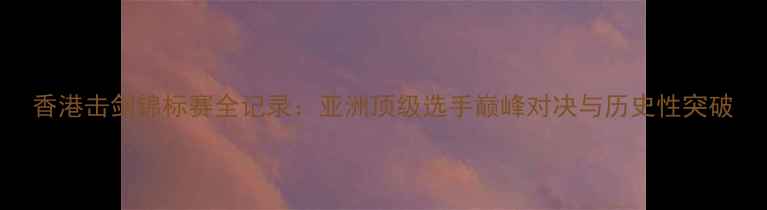 图片 香港击剑锦标赛全记录：亚洲顶级选手巅峰对决与历史性突破