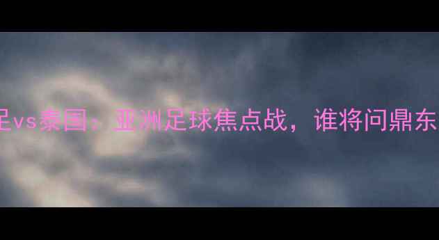 图片 香港男足vs泰国：亚洲足球焦点战，谁将问鼎东南亚？2