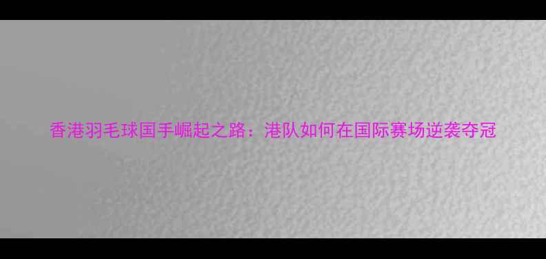图片 香港羽毛球国手崛起之路：港队如何在国际赛场逆袭夺冠
