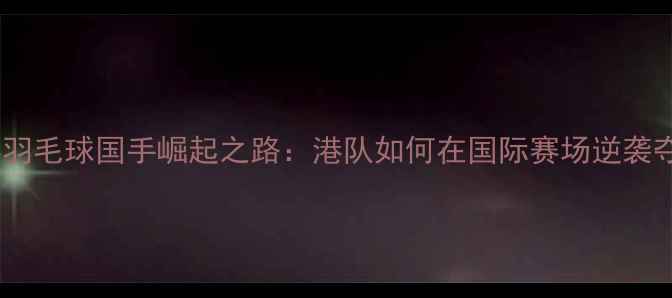 图片 香港羽毛球国手崛起之路：港队如何在国际赛场逆袭夺冠1