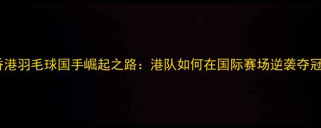 图片 香港羽毛球国手崛起之路：港队如何在国际赛场逆袭夺冠2