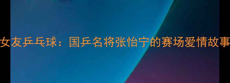 图片 马琳女友乒乓球：国乒名将张怡宁的赛场爱情故事💘🏓