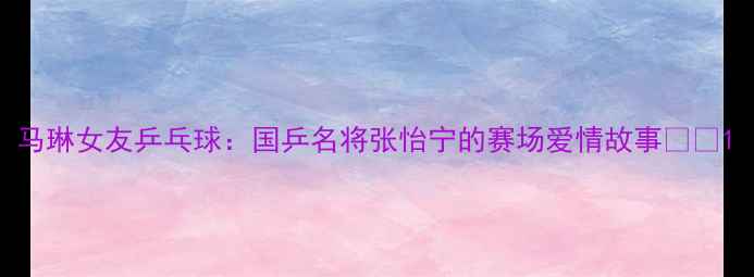 图片 马琳女友乒乓球：国乒名将张怡宁的赛场爱情故事💘🏓1