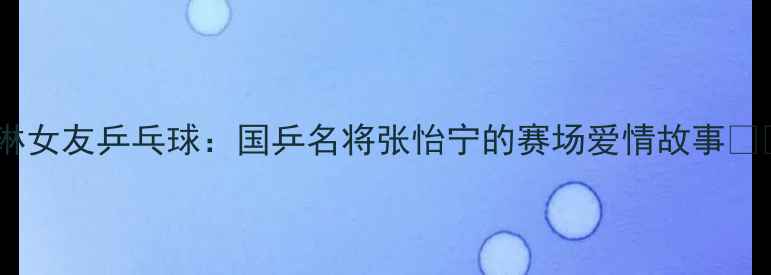 图片 马琳女友乒乓球：国乒名将张怡宁的赛场爱情故事💘🏓2