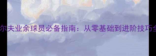 图片 高尔夫业余球员必备指南：从零基础到进阶技巧全2
