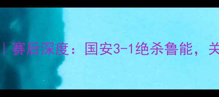 图片 鲁能vs国安高清回放｜赛后深度：国安3-1绝杀鲁能，关键进球与战术博弈全