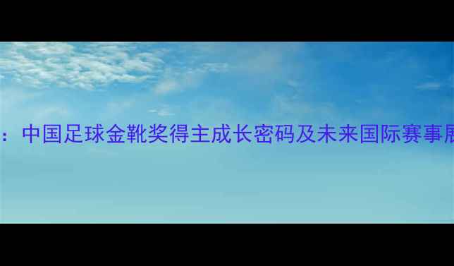 图片 鲁能青训体系深度：中国足球金靴奖得主成长密码及未来国际赛事展望（最新数据）1