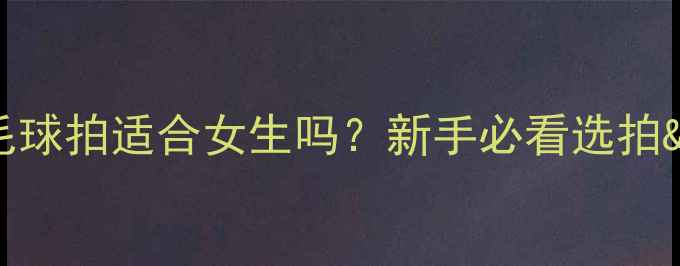 图片 🌟24磅羽毛球拍适合女生吗？新手必看选拍&训练指南1