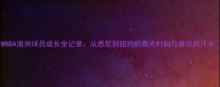 图片 🌟WNBA澳洲球员成长全记录：从悉尼到纽约的高光时刻与背后的汗水🌟2