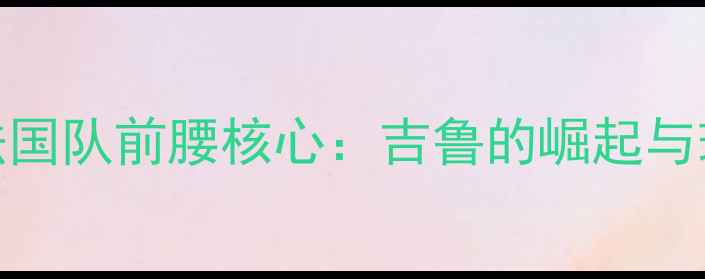 图片 🌟世界杯法国队前腰核心：吉鲁的崛起与球队战术🌟