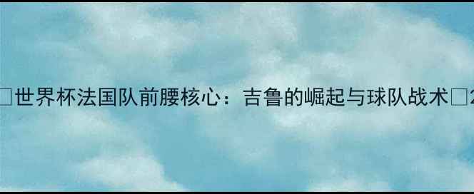 图片 🌟世界杯法国队前腰核心：吉鲁的崛起与球队战术🌟2