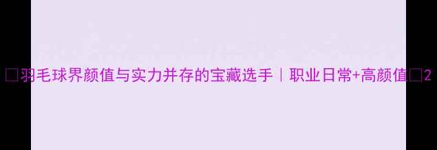 图片 🌟羽毛球界颜值与实力并存的宝藏选手｜职业日常+高颜值🏸2