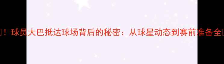 图片 🌟！球员大巴抵达球场背后的秘密：从球星动态到赛前准备全🌟