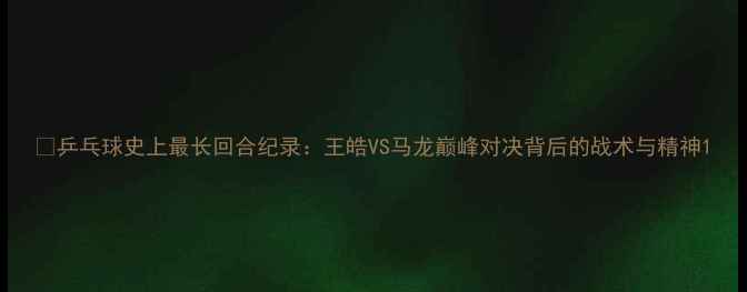 图片 🎉乒乓球史上最长回合纪录：王皓VS马龙巅峰对决背后的战术与精神1
