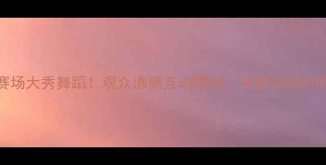 图片 🏀NBA球星赛场大秀舞蹈！观众沸腾互动瞬间，球员训练外的隐藏技能2