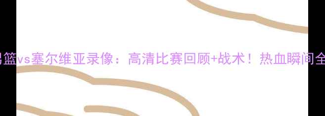 图片 🏀中国男篮vs塞尔维亚录像：高清比赛回顾+战术！热血瞬间全收录🔥2