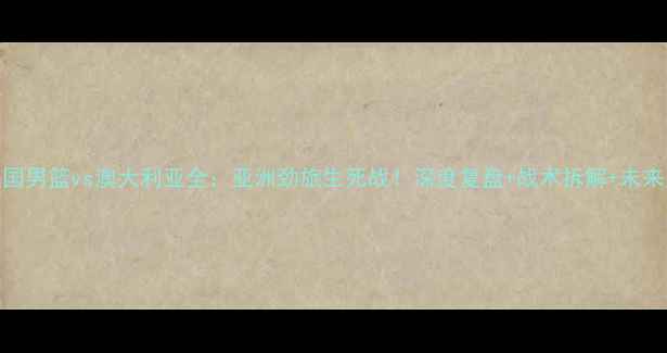 图片 🏀中国男篮vs澳大利亚全：亚洲劲旅生死战！深度复盘+战术拆解+未来展望