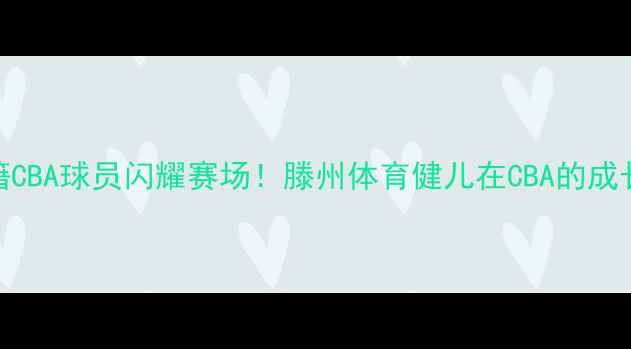 图片 🏀滕州籍CBA球员闪耀赛场！滕州体育健儿在CBA的成长密码🔥