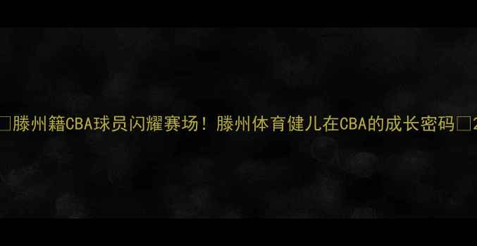 图片 🏀滕州籍CBA球员闪耀赛场！滕州体育健儿在CBA的成长密码🔥2