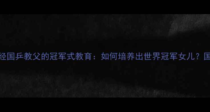 图片 🏆刘国梁家庭育儿经国乒教父的冠军式教育：如何培养出世界冠军女儿？国乒背后的家庭哲学
