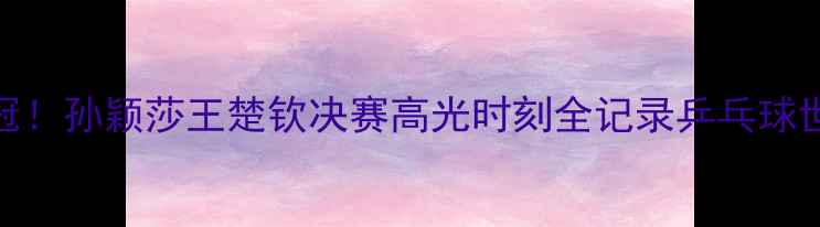图片 🏆国乒包揽双冠！孙颖莎王楚钦决赛高光时刻全记录乒乓球世锦赛终极战报