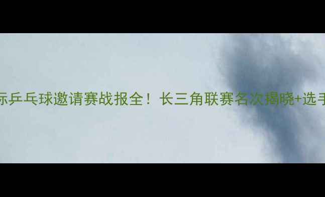 图片 🏆无锡国际乒乓球邀请赛战报全！长三角联赛名次揭晓+选手采访实录