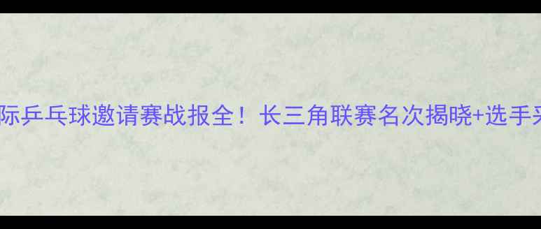 图片 🏆无锡国际乒乓球邀请赛战报全！长三角联赛名次揭晓+选手采访实录1