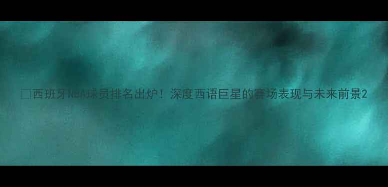 图片 🏆西班牙NBA球员排名出炉！深度西语巨星的赛场表现与未来前景2